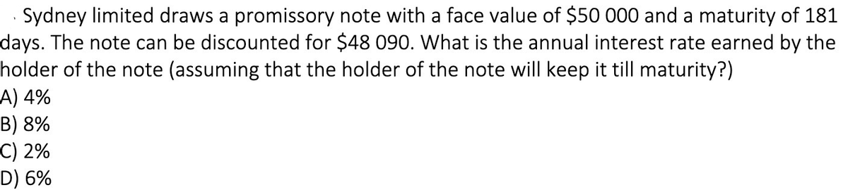 Sydney limited draws a promissory note with a face value of $50 000 and a maturity of 181
days. The note can be discounted for $48 090. What is the annual interest rate earned by the
holder of the note (assuming that the holder of the note will keep it till maturity?)
A) 4%
B) 8%
C) 2%
D) 6%
