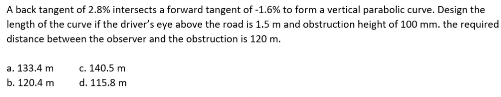 A back tangent of 2.8% intersects a forward tangent of -1.6% to form a vertical parabolic curve. Design the
length of the curve if the driver's eye above the road is 1.5 m and obstruction height of 100 mm. the required
distance between the observer and the obstruction is 120 m.
a. 133.4 m
c. 140.5 m
b. 120.4 m
d. 115.8 m
