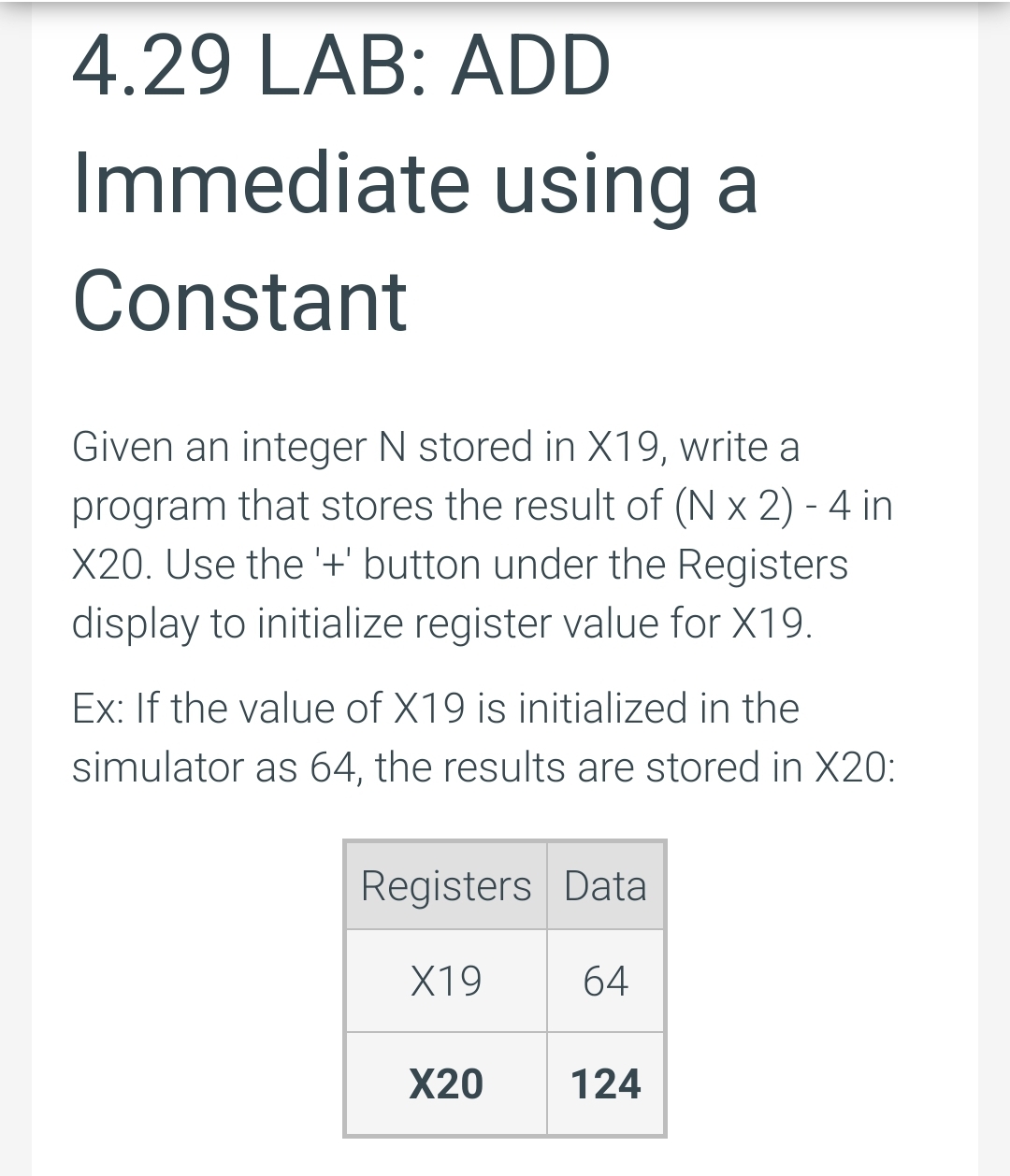 4.29 LAB: ADD
Immediate using a
Constant
Given an integer N stored in X19, write a
program that stores the result of ( x 2) - 4 in
X20. Use the '+' button under the Registers
display to initialize register value for X19.
Ex: If the value of X19 is initialized in the
simulator as 64, the results are stored in X20:
Registers Data
X19
64
X20
124