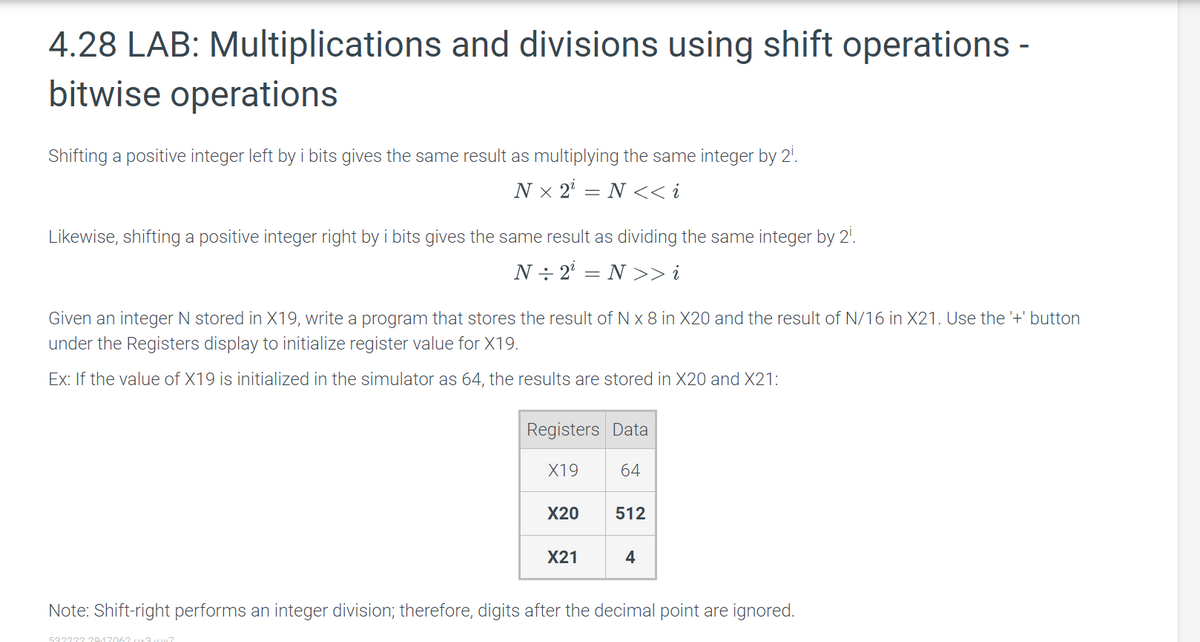 4.28 LAB: Multiplications and divisions using shift operations -
bitwise operations
Shifting a positive integer left by i bits gives the same result as multiplying the same integer by 2⁰.
Nx 2¹ = N <<i
Likewise, shifting a positive integer right by i bits gives the same result as dividing the same integer by 2¹.
N÷2¹ = N >> i
Given an integer N stored in X19, write a program that stores the result of N x 8 in X20 and the result of N/16 in X21. Use the '+' button
under the Registers display to initialize register value for X19.
Ex: If the value of X19 is initialized in the simulator as 64, the results are stored in X20 and X21:
Registers Data
X19
5322222947062x3.cx7
X20
X21
64
512
4
Note: Shift-right performs an integer division; therefore, digits after the decimal point are ignored.