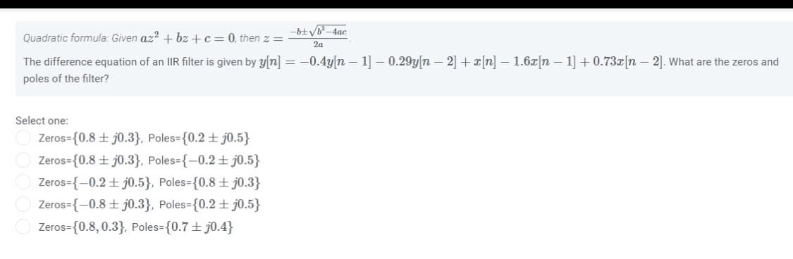 Quadratic formula: Given az? + bz +c = 0, then z =
2a
The difference equation of an IIR filter is given by y[n] = -0.4y[n – 1] – 0.29y[n – 2] + x[n] – 1.6z[n – 1] + 0.73x[n – 2]. What are the zeros and
poles of the filter?
Select one:
Zeros={0.8 ± j0.3}, Poles={0.2 ± j0.5}
Zeros={0.8 ± j0.3}, Poles={-0.2± j0.5}
Zeros={-0.2± j0.5}, Poles={0.8 ± j0.3}
Zeros={-0.8+ j0.3}, Poles={0.2 + j0.5}
Zeros={0.8, 0.3}, Poles={0.7± j0.4}
