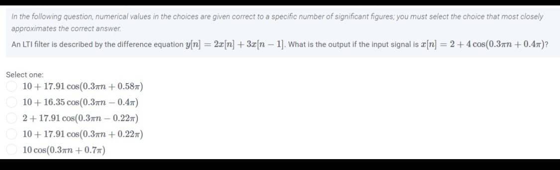In the following question, numerical values in the choices are given correct to a specific number of significant figures; you must select the choice that most closely
approximates the correct answer.
An LTI filter is described by the difference equation y[n] = 2x[n] + 3x[n – 1]. What is the output if the input signal is x[n] = 2+4cos(0.3n + 0.47)?
Select one:
10 + 17.91 cos(0.3an + 0.587)
10+ 16.35 cos(0.3an – 0.47)
2+ 17.91 cos(0.3an – 0.227)
10+ 17.91 cos(0.3™n + 0.227)
10 cos(0.37n + 0.77)
