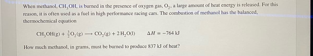 When methanol, CH, OH, is burned in the presence of oxygen gas, O,, a large amount of heat energy is released. For this
reason, it is often used as a fuel in high performance racing cars. The combustion of methanol has the balanced,
thermochemical equation
CH, OH(g) + 0,(g) → CO,(g) + 2 H,O(1)
ΔΗ --764 kJ
How much methanol, in grams, must be burned to produce 837 kJ of heat?
