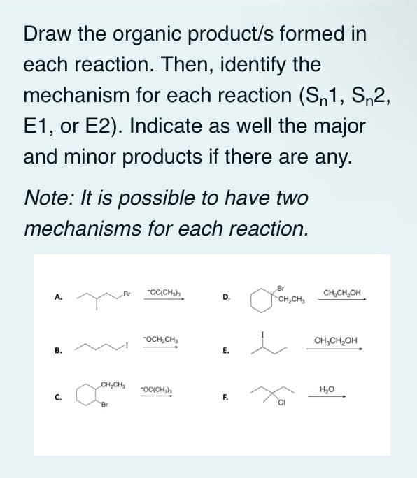 Draw the organic product/s formed in
each reaction. Then, identify the
mechanism for each reaction (S,1, S,2,
E1, or E2). Indicate as well the major
and minor products if there are any.
Note: It is possible to have two
mechanisms for each reaction.
Br
"OCCH,)
CH,CH,OH
Br
D.
CH,CH,
"OCH,CH,
CH,CH,OH
В.
Е.
CH,CH,
-OCCH),
H,0
F.
Br
