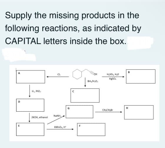 Supply the missing products in the
following reactions, as indicated by
CAPITAL letters inside the box.
A
Cl
CH
H,5O, H,0
HgSO.
H, PrO,
G
H
CHCH;Br
NaNH,
2кон, athanol
F
KMN0, H
