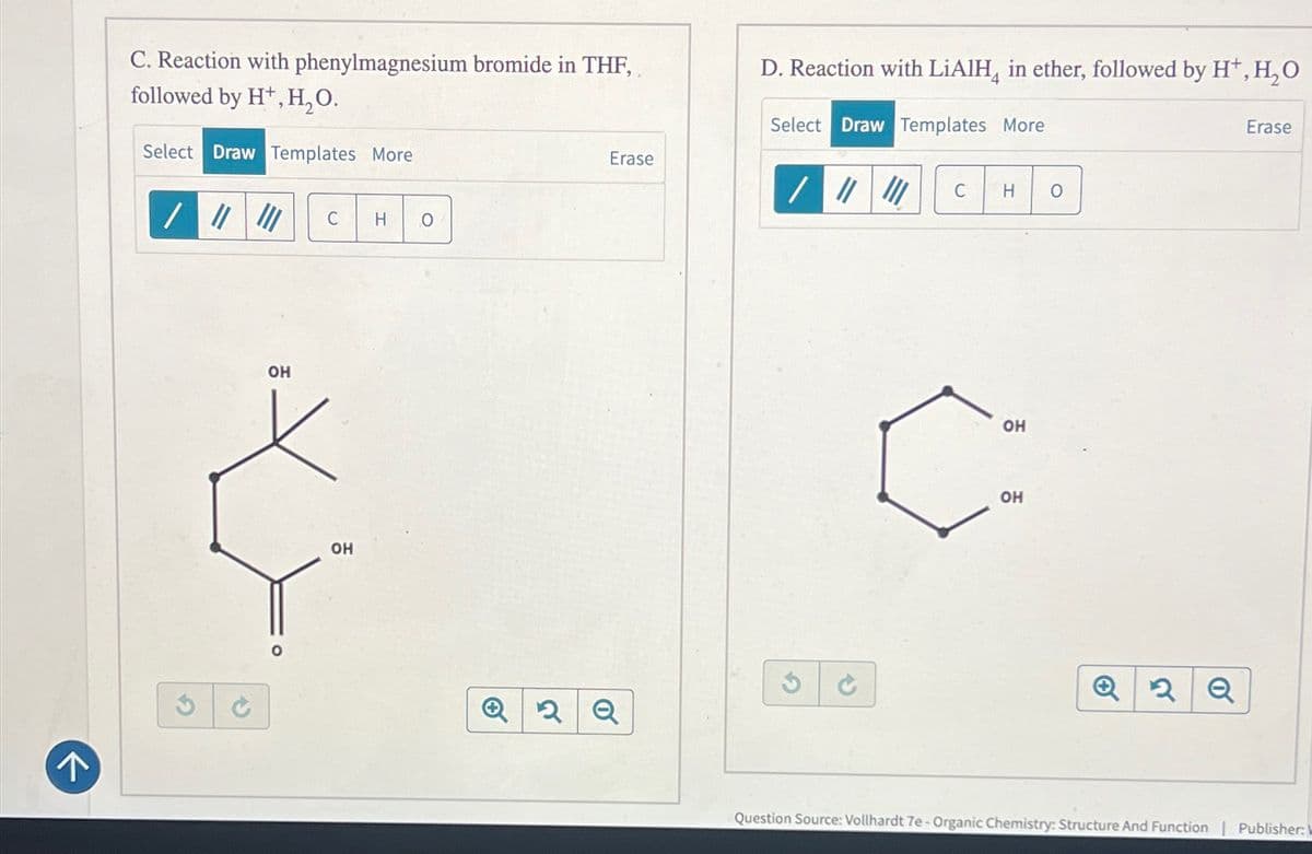 C. Reaction with phenylmagnesium bromide in THF,
followed by H+, H₂O.
Select Draw Templates More
D. Reaction with LiAlH in ether, followed by H+, H₂O
Select Draw Templates More
Erase
//
C H
О
OH
OH
Erase
/ # !!!
C
H 0
+
2Q
OH
HO
OH
Q2Q
Question Source: Vollhardt 7e - Organic Chemistry: Structure And Function
Publisher:
