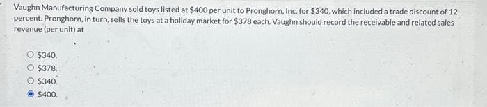 Vaughn Manufacturing Company sold toys listed at $400 per unit to Pronghorn, Inc. for $340, which included a trade discount of 12
percent. Pronghorn, in turn, sells the toys at a holiday market for $378 each. Vaughn should record the receivable and related sales
revenue (per unit) at
O $340.
O $378.
O $340.
$400.