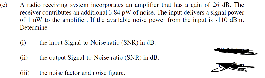 A radio receiving system incorporates an amplifier that has a gain of 26 dB. The
receiver contributes an additional 3.84 pW of noise. The input delivers a signal power
of 1 nW to the amplifier. If the available noise power from the input is -110 dBm.
(c)
Determine
(i)
the input Signal-to-Noise ratio (SNR) in dB.
(ii)
the output Signal-to-Noise ratio (SNR) in dB.
(iii)
the noise factor and noise figure.
