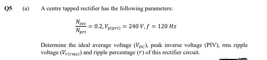 Q5
(a)
A centre tapped rectifier has the following parameters:
Nsec
= 0.2, Vp(pri) = 240 V, f = 120 Hz
Npri
Determine the ideal average voltage (Vpc), peak inverse voltage (PIV), rms ripple
voltage (Vr(rms)) and ripple percentage (r) of this rectifier circuit.
