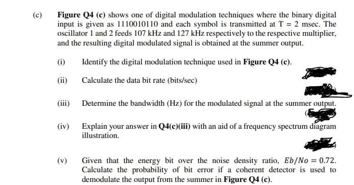Figure Q4 (c) shows one of digital modulation techniques where the binary digital
input is given as 1110010110 and each symbol is transmitted at T = 2 msec. The
ocillator 1 and 2 feeds 107 kHz and 127 kHz respectively to the respective multiplier,
and the resulting digital modulated signal is obtained at the summer output.
(c)
(i)
Identify the digital modulation technique used in Figure Q4 (c).
(ii)
Calculate the data bit rate (bits/sec)
(iii)
Determine the bandwidth (Hz) for the modulated signal at the summer output.
(iv)
Explain your answer in Q4(c)(iii) with an aid of a frequency spectrum diagram
illustration.
(v)
Given that the energy bit over the noise density ratio, Eb/No = 0.72.
Calculate the probability of bit error if a coherent detector is used to
demodulate the output from the summer in Figure Q4 (c).
