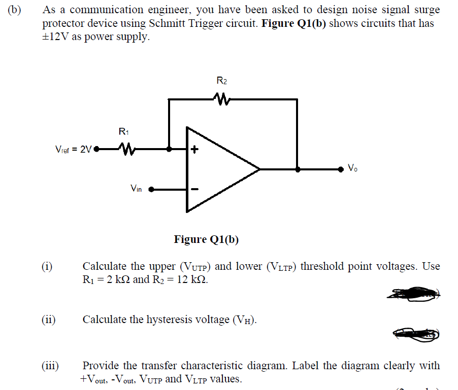 (b)
As a communication engineer, you have been asked to design noise signal surge
protector device using Schmitt Trigger circuit. Figure Q1(b) shows circuits that has
±12V as power supply.
R2
R1
Vref = 2V W
Vo
Vin
Figure Q1(b)
(i)
Calculate the upper (VUTP) and lower (VLTP) threshold point voltages. Use
R1 = 2 k2 and R2 = 12 kQ.
(ii)
Calculate the hysteresis voltage (VH).
(iii)
Provide the transfer characteristic diagram. Label the diagram clearly with
+Vout, -Vout, VUTP and VLTP Values.
