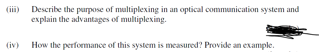 (iii)
Describe the purpose of multiplexing in an optical communication system and
explain the advantages of multiplexing.
(iv)
How the performance of this system is measured? Provide an example.
