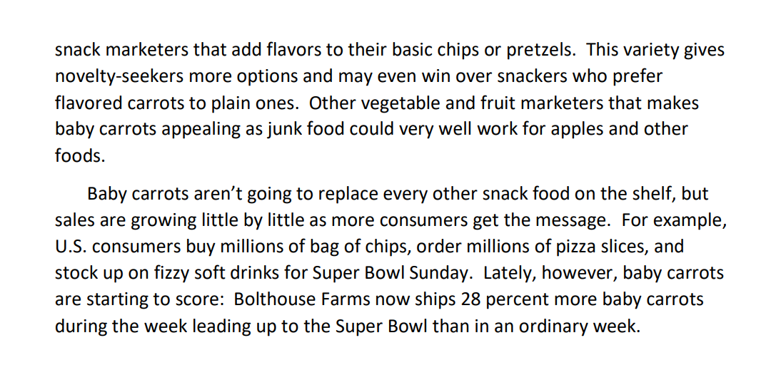 snack marketers that add flavors to their basic chips or pretzels. This variety gives
novelty-seekers more options and may even win over snackers who prefer
flavored carrots to plain ones. Other vegetable and fruit marketers that makes
baby carrots appealing as junk food could very well work for apples and other
foods.
Baby carrots aren't going to replace every other snack food on the shelf, but
sales are growing little by little as more consumers get the message. For example,
U.S. consumers buy millions of bag of chips, order millions of pizza slices, and
stock up on fizzy soft drinks for Super Bowl Sunday. Lately, however, baby carrots
are starting to score: Bolthouse Farms now ships 28 percent more baby carrots
during the week leading up to the Super Bowl than in an ordinary week.