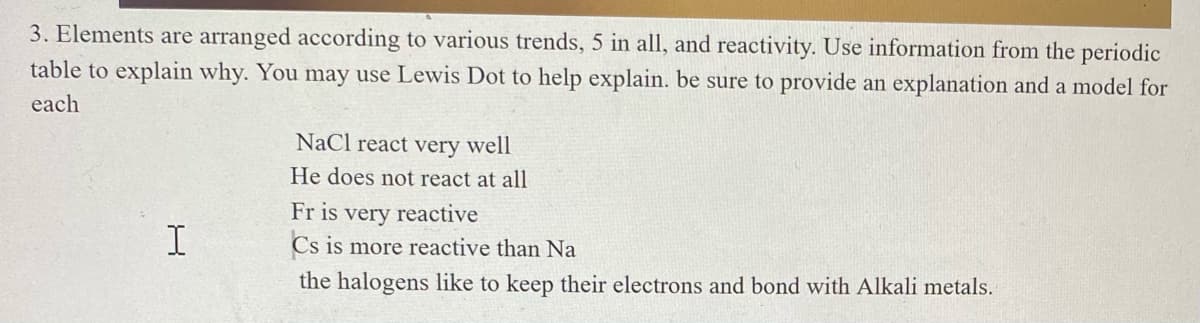 3. Elements are arranged according to various trends, 5 in all, and reactivity. Use information from the periodic
table to explain why. You may use Lewis Dot to help explain. be sure to provide an explanation and a model for
each
NaCl react very well
He does not react at all
I
Fr is very reactive
Cs is more reactive than Na
the halogens like to keep their electrons and bond with Alkali metals.
