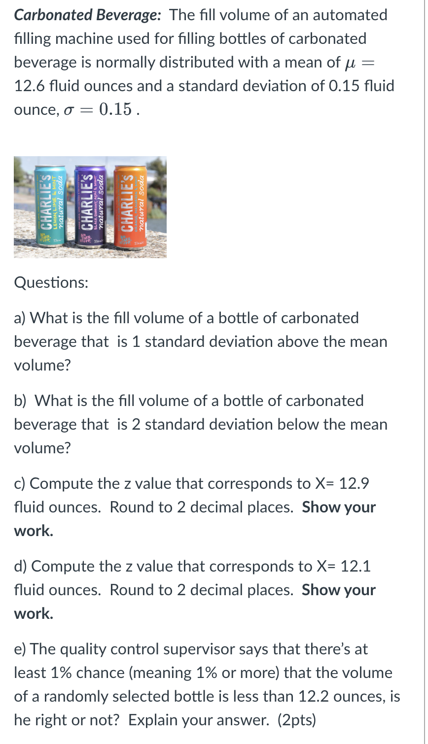 Carbonated Beverage: The fill volume of an automated
filling machine used for filling bottles of carbonated
beverage is normally distributed with a mean of μ =
12.6 fluid ounces and a standard deviation of 0.15 fluid
ounce, o = 0.15.
CHARLIE'S
natural soda
CHARLIE'S
natural soda
CHARLIE'S
atural soda
Questions:
a) What is the fill volume of a bottle of carbonated
beverage that is 1 standard deviation above the mean
volume?
b) What is the fill volume of a bottle of carbonated
beverage that is 2 standard deviation below the mean
volume?
c) Compute the z value that corresponds to X= 12.9
fluid ounces. Round to 2 decimal places. Show your
work.
d) Compute the z value that corresponds to X= 12.1
fluid ounces. Round to 2 decimal places. Show your
work.
e) The quality control supervisor says that there's at
least 1% chance (meaning 1% or more) that the volume
of a randomly selected bottle is less than 12.2 ounces, is
he right or not? Explain your answer. (2pts)
