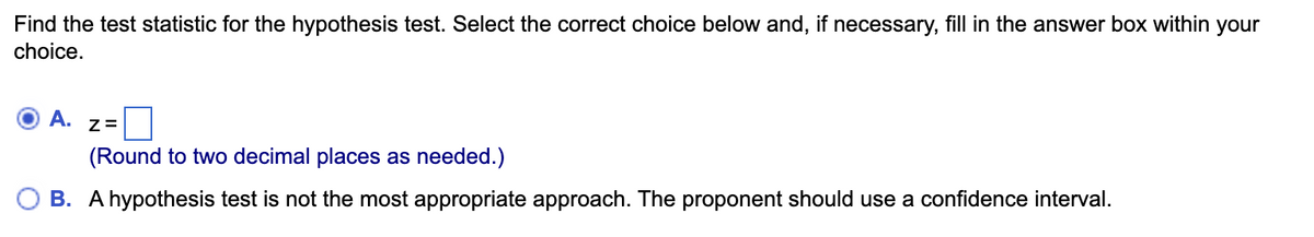 Find the test statistic for the hypothesis test. Select the correct choice below and, if necessary, fill in the answer box within your
choice.
A.
Z=
(Round to two decimal places as needed.)
B. A hypothesis test is not the most appropriate approach. The proponent should use a confidence interval.