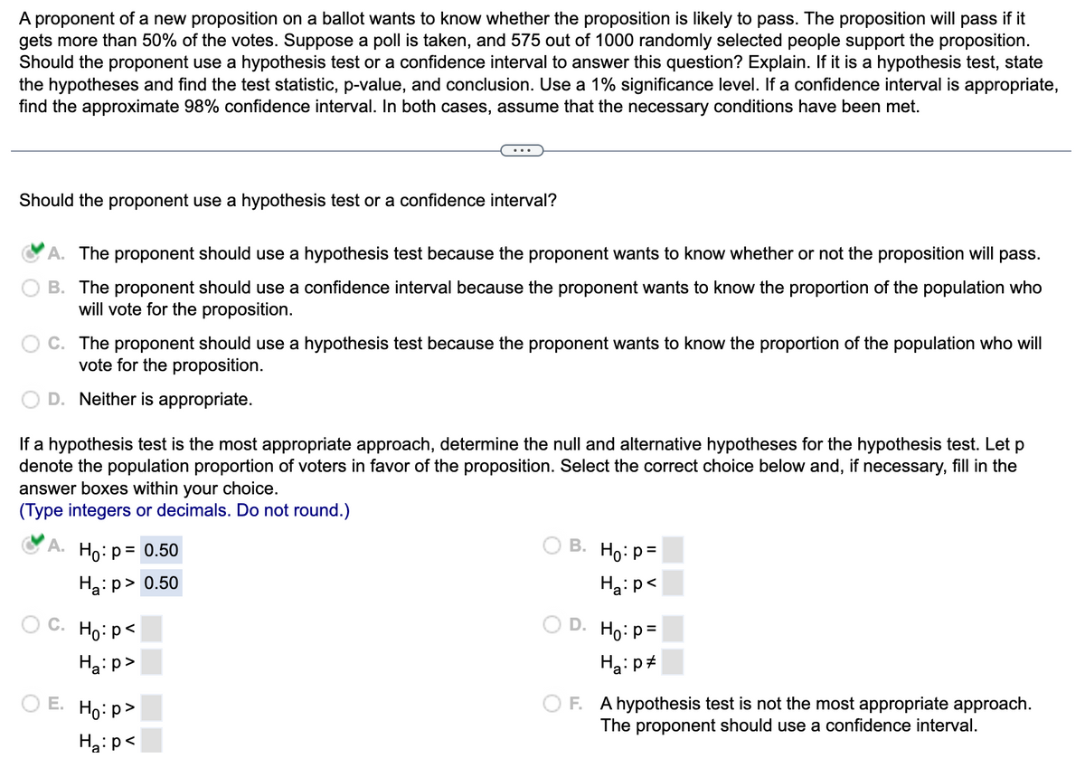 A proponent of a new proposition on a ballot wants to know whether the proposition is likely to pass. The proposition will pass if it
gets more than 50% of the votes. Suppose a poll is taken, and 575 out of 1000 randomly selected people support the proposition.
Should the proponent use a hypothesis test or a confidence interval to answer this question? Explain. If it is a hypothesis test, state
the hypotheses and find the test statistic, p-value, and conclusion. Use a 1% significance level. If a confidence interval is appropriate,
find the approximate 98% confidence interval. In both cases, assume that the necessary conditions have been met.
Should the proponent use a hypothesis test or a confidence interval?
A. The proponent should use a hypothesis test because the proponent wants to know whether or not the proposition will pass.
B. The proponent should use a confidence interval because the proponent wants to know the proportion of the population who
will vote for the proposition.
C. The proponent should use a hypothesis test because the proponent wants to know the proportion of the population who will
vote for the proposition.
D. Neither is appropriate.
If a hypothesis test is the most appropriate approach, determine the null and alternative hypotheses for the hypothesis test. Let p
denote the population proportion of voters in favor of the proposition. Select the correct choice below and, if necessary, fill in the
answer boxes within your choice.
(Type integers or decimals. Do not round.)
A. Ho: p= 0.50
Ha:p> 0.50
O C.
E.
Ho: p<
Ha:p>
Ho:p>
H₂:p<
B.
D.
Ho: p=
Ha: p<
Ho: p=
Ha: p
F. A hypothesis test is not the most appropriate approach.
The proponent should use a confidence interval.