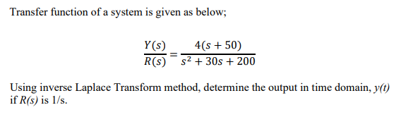 Transfer function of a system is given as below;
Y(s)
4(s + 50)
R(s) s² + 30s + 200
Using inverse Laplace Transform method, determine the output in time domain, y(t)
if R(s) is 1/s.

