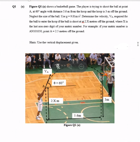 Q1 (a) Figure Q1 (a) shows a basketball game. The player is trying to shoot the ball at point
A, at 60° angle with distance 5.6 m from the hoop and the hoop is 3 m off the ground.
Neglect the size of the ball. Use g=9.81m's. Determine the velocity, VA, required for
the ball to enter the hoop if the ball is shoot at at 2.X metres off the ground, where X is
the last non-zero digit of your matric number. For example: if your matric number is
AN101050, point A-25 metres off the ground.
Hints: Use the vertical displacement given.
I
VA
20
e = 60°
3m
2Xm
5.6m
Figure Q1 (a)

