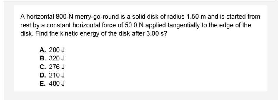A horizontal 800-N merry-go-round is a solid disk of radius 1.50 m and is started from
rest by a constant horizontal force of 50.0 N applied tangentially to the edge of the
disk. Find the kinetic energy of the disk after 3.00 s?
A. 200 J
В. 320 J
С. 276 J
D. 210 J
E. 400 J
