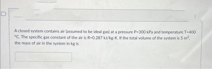 A closed system contains air (assumed to be ideal gas) at a pressure P-300 kPa and temperature T=400
°C. The specific gas constant of the air is R-0.287 kJ/kg-K. If the total volume of the system is 5 m³,
the mass of air in the system in kg is