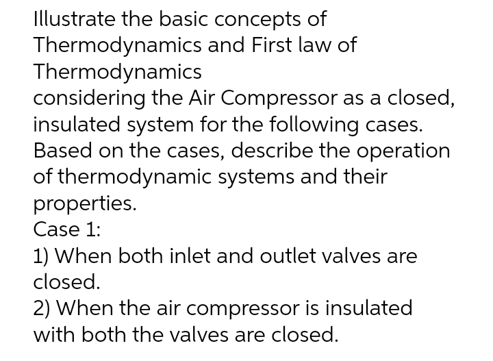 Illustrate the basic concepts of
and First law of
Thermodynamics
Thermodynamics
considering the Air Compressor as a closed,
insulated system for the following cases.
Based on the cases, describe the operation
of thermodynamic systems and their
properties.
Case 1:
1) When both inlet and outlet valves are
closed.
2) When the air compressor is insulated
with both the valves are closed.