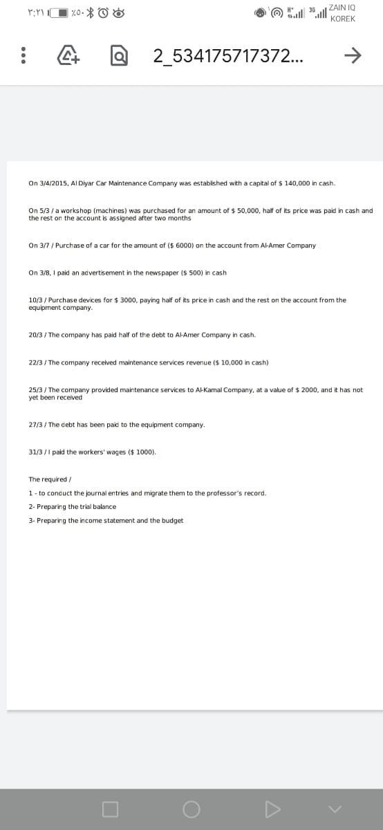 O ll ZAIN IQ
KOREK
2_534175717372...
On 3/4/2015, AI Diyar Car Maintenance Company was established with a capital of $ 140,000 in cash.
On 5/3 / a workshop (machines) was purchased for an amount of $ 50,000, half of its price was paid in cash and
the rest on the account is assigned after two months
On 3/7 / Purchase of a car for the amount of ($ 6000) on the account from AH-Amer Company
On 3/8, I paid an advertisement in the newspaper ($ 500) in cash
10/3 / Purchase devices for $ 3000, paying half of its price in cash and the rest on the account from the
equipment company.
20/3 / The company has paid half of the debt to AI-Amer Company in cash.
22/3 / The company received maintenance services revenue ($ 10,000 in cash)
25/3 / The company provided maintenance services to Al-Kamal Company, at a value of $ 2000, and it has not
yet been received
27/3 / The debt has been paid to the equipment company.
31/3 /I paid the workers' wages ($ 1000).
The required /
1- to conduct the journal entries and migrate them to the professor's record.
2- Preparing the trial balance
3- Preparing the income statement and the budget
