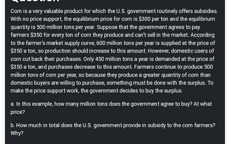 Corn is a very valuable product for which the U.S. government routinely offers subsidies.
With no price support, the equilibrium price for corn is $300 per ton and the equilibrium
quantity is 500 million tons per year. Suppose that the government agrees to pay
farmers $350 for every ton of corn they produce and can't sell in the market. According
to the farmer's market supply curve, 600 million tons per year is supplied at the price of
$350 a ton, so production should increase to this amount. However, domestic users of
corn cut back their purchases. Only 450 million tons a year is demanded at the price of
$350 a ton, and purchases decrease to this amount. Farmers continue to produce 500
million tons of corn per year, so because they produce a greater quantity of corn than
domestic buyers are willing to purchase, something must be done with the surplus. To
make the price support work, the government decides to buy the surplus.
a. In this example, how many million tons does the government agree to buy? At what
price?
b. How much in total does the U.S. government provide in subsidy to the corn farmers?
Why?
