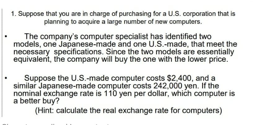 1. Suppose that you are in charge of purchasing for a U.S. corporation that is
planning to acquire a large number of new computers.
The company's computer specialist has identified two
models, one Japanese-made and one U.S.-made, that meet the
necessary specifications. Since the two models are essentially
equivalent, the company will buy the one with the lower price.
Suppose the U.S.-made computer costs $2,400, and a
similar Japanese-made computer costs 242,000 yen. If the
nominal exchange rate is 110 yen per dollar, which computer is
a better buy?
(Hint: calculate the real exchange rate for computers)
