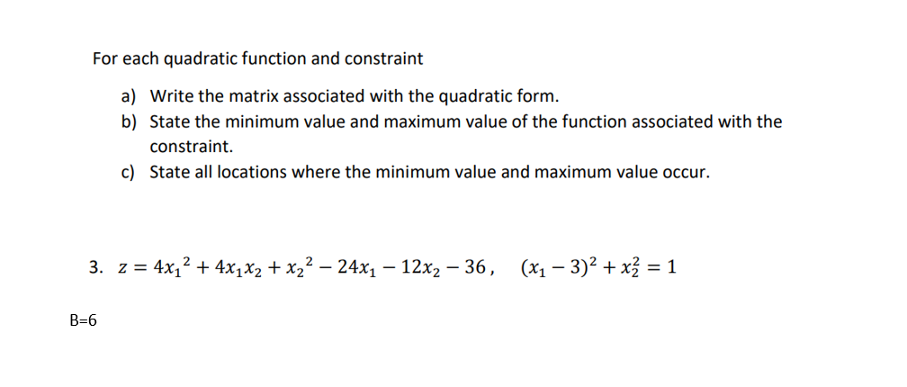 For each quadratic function and constraint
a) Write the matrix associated with the quadratic form.
b) State the minimum value and maximum value of the function associated with the
constraint.
c) State all locations where the minimum value and maximum value occur.
3. z = 4x₁² + 4x₁x₂ + x₂² − 24x₁ − 12x₂ − 36, (x₁ − 3)² + x² = 1
B=6