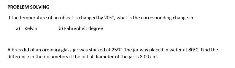 PROBLEM SOLVING
If the temperature of an object is changed by 20°C, what is the corresponding change in
a) Kelvin
b) Fahrenheit degree
A brass lid of an ordinary glass jar was stacked at 25°C. The jar was placed in water at 80°C. Find the
difference in their diameters if the initial diameter of the jar is 8.00 cm.
