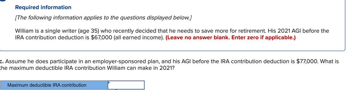 Required information
[The following information applies to the questions displayed below.]
William is a single writer (age 35) who recently decided that he needs to save more for retirement. His 2021 AGI before the
IRA contribution deduction is $67,000 (all earned income). (Leave no answer blank. Enter zero if applicable.)
c. Assume he does participate in an employer-sponsored plan, and his AGI before the IRA contribution deduction is $77,000. What is
the maximum deductible IRA contribution William can make in 2021?
Maximum deductible IRA contribution

