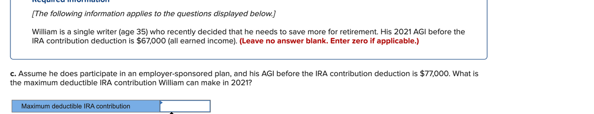 [The following information applies to the questions displayed below.]
William is a single writer (age 35) who recently decided that he needs to save more for retirement. His 2021 AGI before the
IRA contribution deduction is $67,000 (all earned income). (Leave no answer blank. Enter zero if applicable.)
c. Assume he does participate in an employer-sponsored plan, and his AGI before the IRA contribution deduction is $77,000. What is
the maximum deductible IRA contribution William can make in 2021?
Maximum deductible IRA contribution
