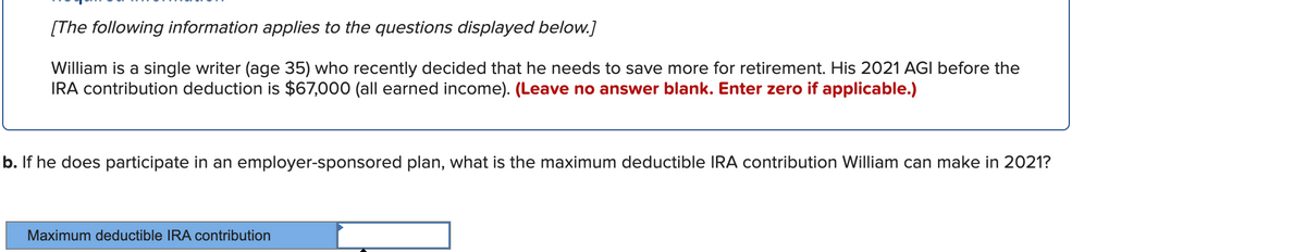 [The following information applies to the questions displayed below.]
William is a single writer (age 35) who recently decided that he needs to save more for retirement. His 2021 AGI before the
IRA contribution deduction is $67,000 (all earned income). (Leave no answer blank. Enter zero if applicable.)
b. If he does participate in an employer-sponsored plan, what is the maximum deductible IRA contribution William can make in 2021?
Maximum deductible IRA contribution
