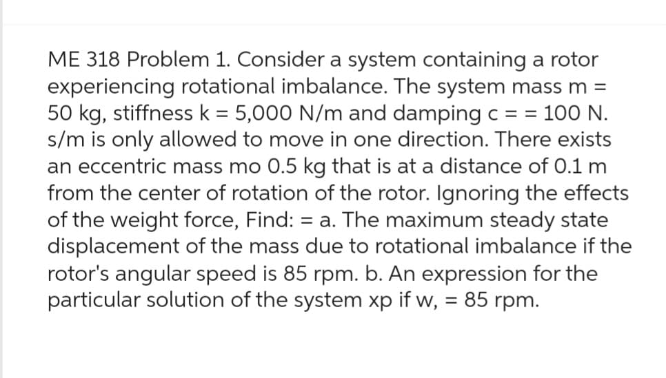 ME 318 Problem 1. Consider a system containing a rotor
experiencing rotational imbalance. The system mass m =
50 kg, stiffness k = 5,000 N/m and damping c = = 100 N.
s/m is only allowed to move in one direction. There exists
an eccentric mass mo 0.5 kg that is at a distance of 0.1 m
from the center of rotation of the rotor. Ignoring the effects
of the weight force, Find: = a. The maximum steady state
displacement of the mass due to rotational imbalance if the
rotor's angular speed is 85 rpm. b. An expression for the
particular solution of the system xp if w, = 85 rpm.