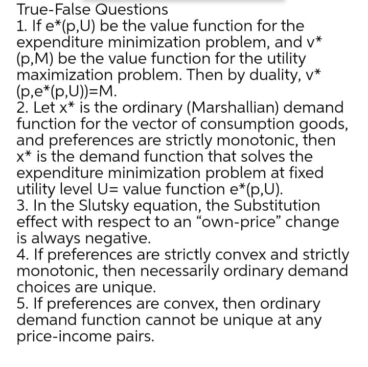 True-False Questions
1. If e*(p,U) be the value function for the
expenditure minimization problem, and v*
(p,M) be the value function for the utility
maximization problem. Then by duality, v*
(p,e*(p,U))=M.
2. Let x* is the ordinary (Marshallian) demand
function for the vector of consumption goods,
and preferences are strictly monotonic, then
x* is the demand function that solves the
expenditure minimization problem at fixed
utility level U= value function e*(p,U).
3. In the Slutsky equation, the Substitution
effect with respect to an "own-price" change
is always negative.
4. If preferences are strictly convex and strictly
monotonic, then necessarily ordinary demand
choices are unique.
5. If preferences are convex, then ordinary
demand function cannot be unique at any
price-income pairs.
