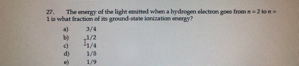 goes
from n = 2 ton=
The
of the light emitted when a hydrogen electron
27.
energy
1 is what fraction of its ground-state ionization energy?
3/4
1/2
1/4
1/8
1/9
可 可
