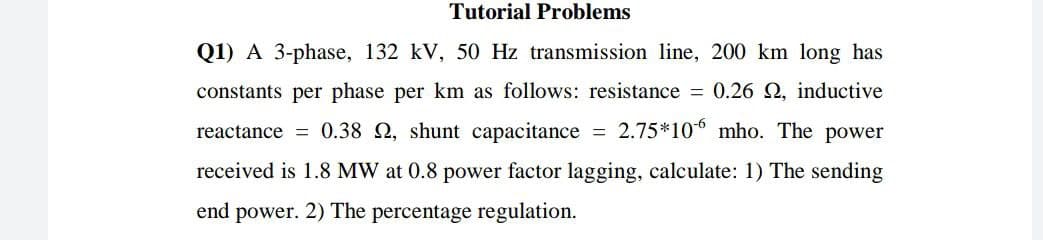 Tutorial Problems
Q1) A 3-phase, 132 kV, 50 Hz transmission line, 200 km long has
constants per phase per km as follows: resistance = 0.26 2, inductive
reactance = 0.38 2, shunt capacitance = 2.75*10* mho. The power
received is 1.8 MW at 0.8 power factor lagging, calculate: 1) The sending
end power. 2) The percentage regulation.
