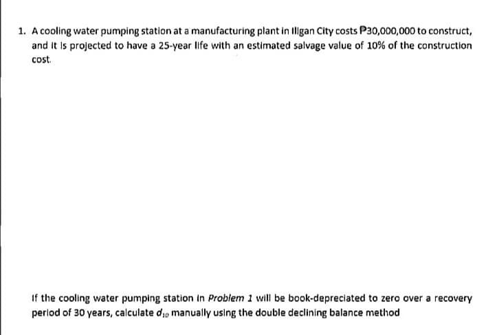 1. A cooling water pumping station at a manufacturing plant in Iligan City costs P30,000,000 to construct,
and It is projected to have a 25-year life with an estimated salvage value of 10% of the construction
cost.
If the cooling water pumping station in Problem 1 will be book-depreciated to zero over a recovery
period of 30 years, calculate di, manually using the double declining balance method

