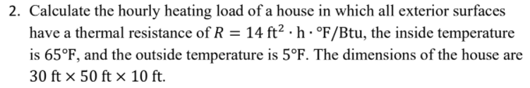 2. Calculate the hourly heating load of a house in which all exterior surfaces
have a thermal resistance of R = 14 ft² · h · °F/Btu, the inside temperature
is 65°F, and the outside temperature is 5°F. The dimensions of the house are
30 ft x 50 ft x 10 ft.
