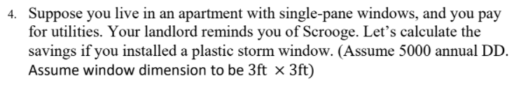 4. Suppose you live in an apartment with single-pane windows, and you pay
for utilities. Your landlord reminds you of Scrooge. Let's calculate the
savings if you installed a plastic storm window. (Assume 5000 annual DD.
Assume window dimension to be 3ft x 3ft)

