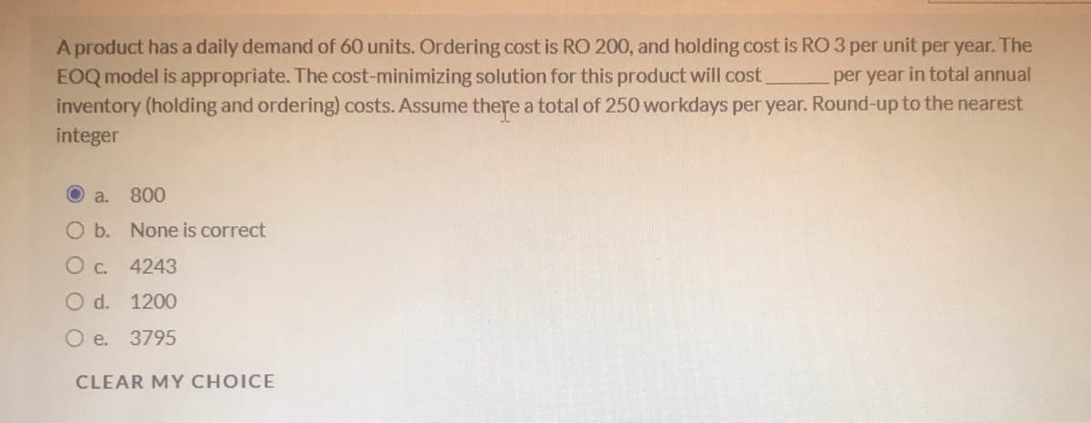 A product has a daily demand of 60 units. Ordering cost is RO 200, and holding cost is RO 3 per unit per year. The
EOQ model is appropriate. The cost-minimizing solution for this product will cost.
inventory (holding and ordering) costs. Assume there a total of 250 workdays per year. Round-up to the nearest
per year in total annual
integer
a.
800
O b. None is correct
O c. 4243
O d. 1200
O e. 3795
CLEAR MY CHOICE
