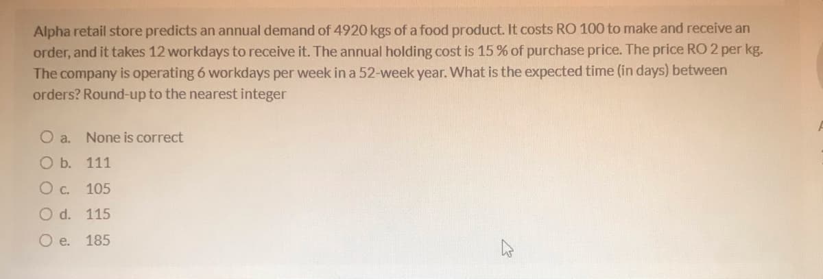 Alpha retail store predicts an annual demand of 4920 kgs of a food product. It costs RO 100 to make and receive an
order, and it takes 12 workdays to receive it. The annual holding cost is 15 % of purchase price. The price RO2 per kg.
The company is operating 6 workdays per week in a 52-week year. What is the expected time (in days) between
orders? Round-up to the nearest integer
O a. None is correct
O b. 111
Ос. 105
O d. 115
O e.
185
