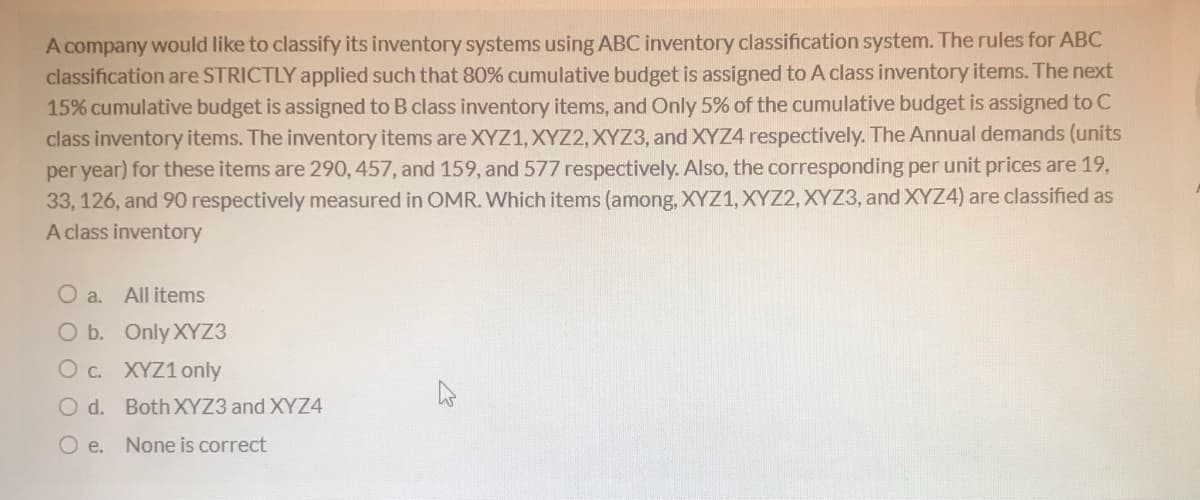 A company would like to classify its inventory systems using ABC inventory classification system. The rules for ABC
classification are STRICTLY applied such that 80% cumulative budget is assigned to A class inventory items. The next
15% cumulative budget is assigned to B class inventory items, and Only 5% of the cumulative budget is assigned to C
class inventory items. The inventory items are XYZ1, XYZ2, XYZ3, and XYZ4 respectively. The Annual demands (units
per year) for these items are 290, 457, and 159, and 577 respectively. Also, the corresponding per unit prices are 19,
33, 126, and 90 respectively measured in OMR. Which items (among, XYZ1, XYZ2, XYZ3, and XYZ4) are classified as
A class inventory
O a.
All items
O b. Only XYZ3
O c. XYZ1 only
O d. BothXYZ3 and XYZ4
O e. None is correct
