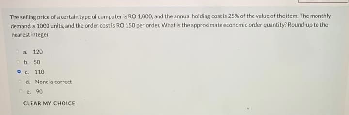 The selling price of a certain type of computer is RO 1,000, and the annual holding cost is 25% of the value of the item. The monthly
demand is 1000 units, and the order cost is RO 150 per order, What is the approximate economic order quantity? Round-up to the
nearest integer
o a.
120
Ob. 50
O C.
110
o d. None is correct
e.
90
CLEAR MY CHOICE

