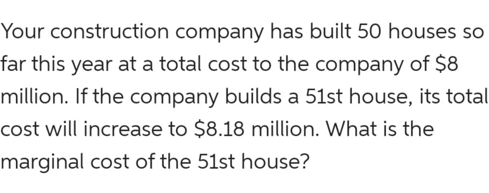 Your construction company has built 50 houses so
far this year at a total cost to the company of $8
million. If the company builds a 51st house, its total
cost will increase to $8.18 million. What is the
marginal cost of the 51st house?
