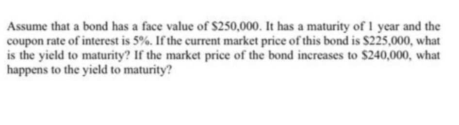 Assume that a bond has a face value of $250,000. It has a maturity of 1 year and the
coupon rate of interest is 5%. If the current market price of this bond is $225,000, what
is the yield to maturity? If the market price of the bond increases to $240,000, what
happens to the yield to maturity?
