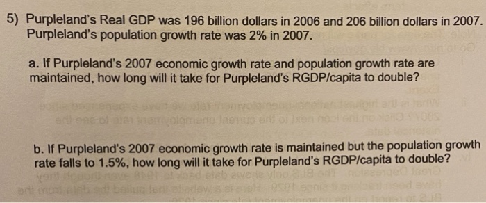 5) Purpleland's Real GDP was 196 billion dollars in 2006 and 206 billion dollars in 2007.
Purpleland's population growth rate was 2% in 2007.
a. If Purpleland's 2007 economic growth rate and population growth rate are
maintained, how long will it take for Purpleland's RGDP/capita to double?
menu Ineuo end of
b. If Purpleland's 2007 economic growth rate is maintained but the population growth
rate falls to 1.5%, how long will it take for Purpleland's RGDP/capita to double?
art
