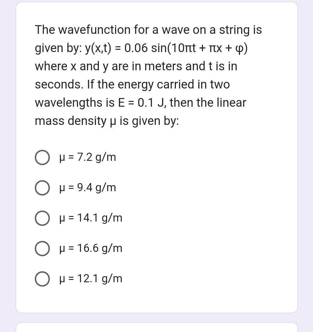 The wavefunction for a wave on a string is
given by: y(x,t) = 0.06 sin(10nt + x + p)
where x and y are in meters and t is in
seconds. If the energy carried in two
wavelengths is E = 0.1 J, then the linear
mass density μ is given by:
O μ = 7.2 g/m
O μ = 9.4 g/m
O μ = 14.1 g/m
O μ = 16.6 g/m
O μ = 12.1 g/m