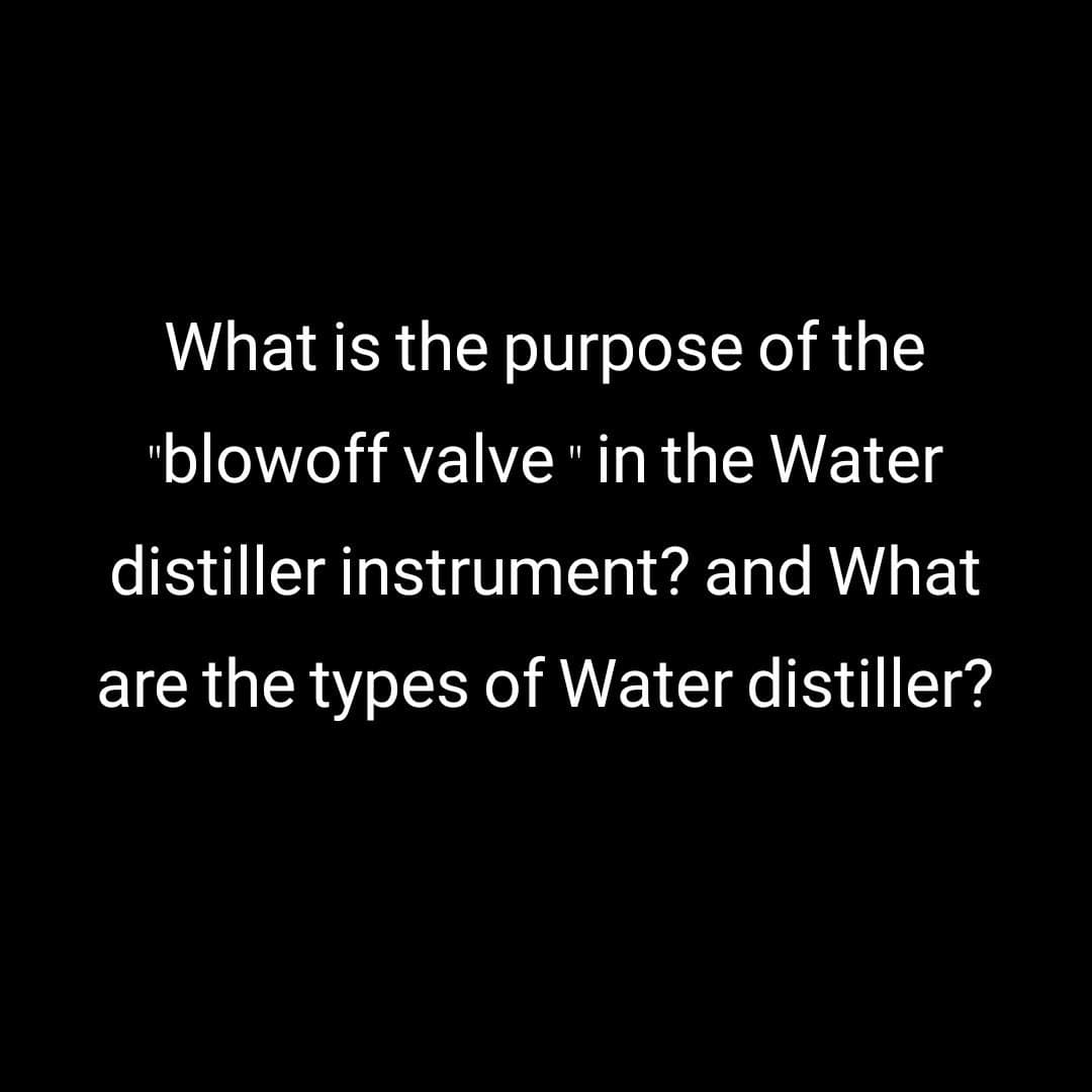 What is the purpose of the
"blowoff valve" in the Water
distiller instrument? and What
are the types of Water distiller?

